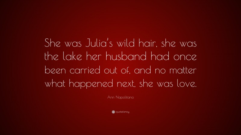 Ann Napolitano Quote: “She was Julia’s wild hair, she was the lake her husband had once been carried out of, and no matter what happened next, she was love.”