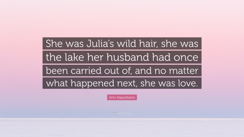 Ann Napolitano Quote: “She was Julia’s wild hair, she was the lake her husband had once been carried out of, and no matter what happened next, she was love.”