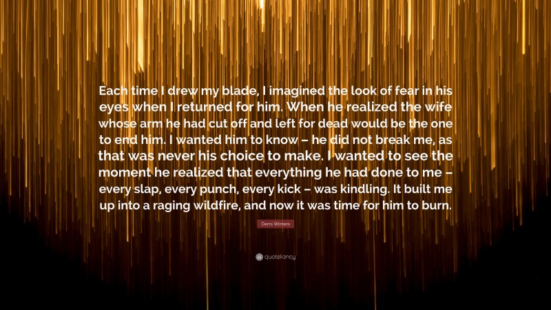 Demi Winters Quote: “Each time I drew my blade, I imagined the look of fear in his eyes when I returned for him. When he realized the wife whose arm he had cut off and left for dead would be the one to end him. I wanted him to know – he did not break me, as that was never his choice to make. I wanted to see the moment he realized that everything he had done to me – every slap, every punch, every kick – was kindling. It built me up into a raging wildfire, and now it was time for him to burn.”