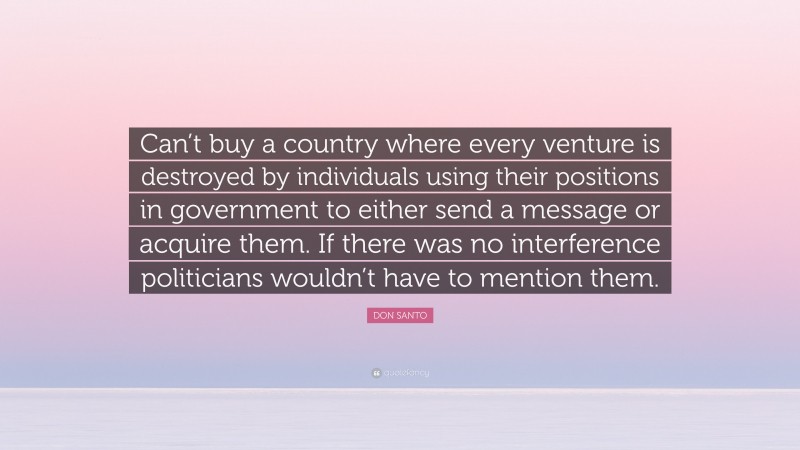 DON SANTO Quote: “Can’t buy a country where every venture is destroyed by individuals using their positions in government to either send a message or acquire them. If there was no interference politicians wouldn’t have to mention them.”