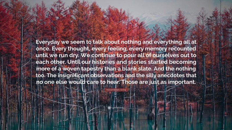 Hannah Bonam-Young Quote: “Everyday we seem to talk about nothing and everything all at once. Every thought, every feeling, every memory recounted until we run dry. We continue to pour all of ourselves out to each other. Until our histories and stories started becoming more of a woven tapestry than a blank slate. And the nothing too. The insignificant observations and the silly anecdotes that no one else would care to hear. Those are just as important.”