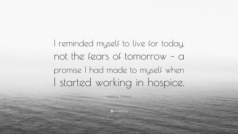 Hadley Vlahos Quote: “I reminded myself to live for today, not the fears of tomorrow – a promise I had made to myself when I started working in hospice.”