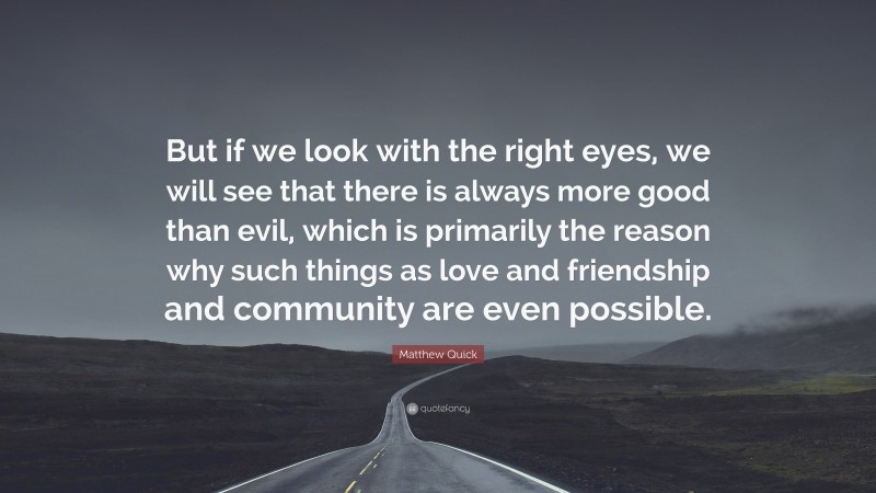 Matthew Quick Quote: “But if we look with the right eyes, we will see that there is always more good than evil, which is primarily the reason why such things as love and friendship and community are even possible.”