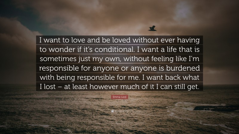 Emma Lord Quote: “I want to love and be loved without ever having to wonder if it’s conditional. I want a life that is sometimes just my own, without feeling like I’m responsible for anyone or anyone is burdened with being responsible for me. I want back what I lost – at least however much of it I can still get.”