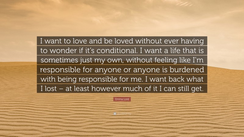 Emma Lord Quote: “I want to love and be loved without ever having to wonder if it’s conditional. I want a life that is sometimes just my own, without feeling like I’m responsible for anyone or anyone is burdened with being responsible for me. I want back what I lost – at least however much of it I can still get.”