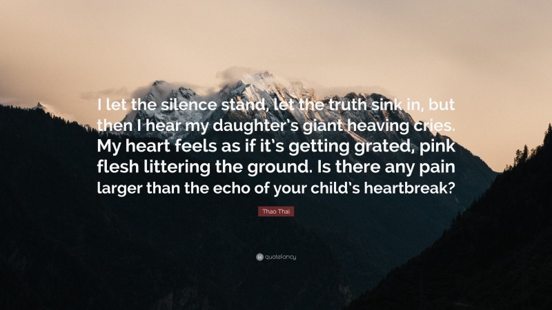 Thao Thai Quote: “I let the silence stand, let the truth sink in, but then I hear my daughter’s giant heaving cries. My heart feels as if it’s getting grated, pink flesh littering the ground. Is there any pain larger than the echo of your child’s heartbreak?”