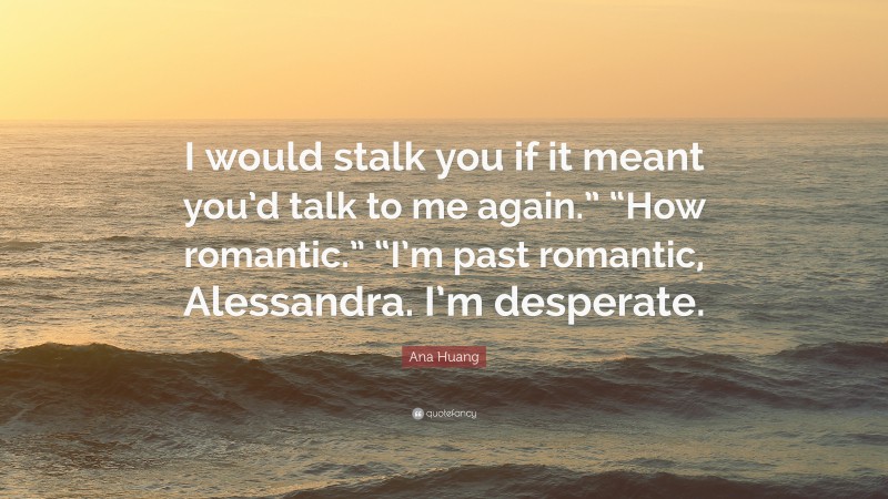 Ana Huang Quote: “I would stalk you if it meant you’d talk to me again.” “How romantic.” “I’m past romantic, Alessandra. I’m desperate.”