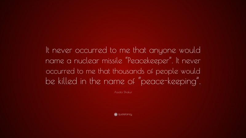 Assata Shakur Quote: “It never occurred to me that anyone would name a nuclear missile “Peacekeeper”. It never occurred to me that thousands of people would be killed in the name of “peace-keeping”.”