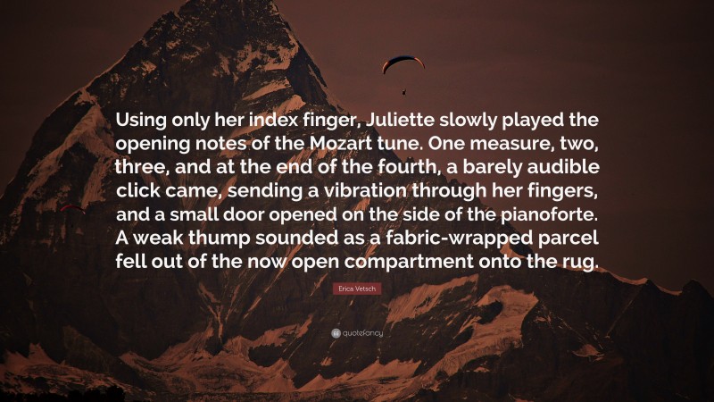 Erica Vetsch Quote: “Using only her index finger, Juliette slowly played the opening notes of the Mozart tune. One measure, two, three, and at the end of the fourth, a barely audible click came, sending a vibration through her fingers, and a small door opened on the side of the pianoforte. A weak thump sounded as a fabric-wrapped parcel fell out of the now open compartment onto the rug.”