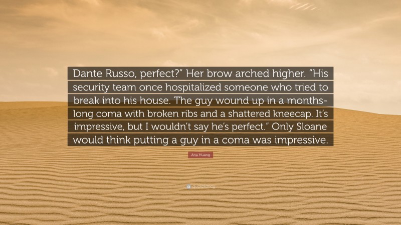 Ana Huang Quote: “Dante Russo, perfect?” Her brow arched higher. “His security team once hospitalized someone who tried to break into his house. The guy wound up in a months-long coma with broken ribs and a shattered kneecap. It’s impressive, but I wouldn’t say he’s perfect.” Only Sloane would think putting a guy in a coma was impressive.”