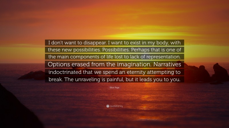 Elliot Page Quote: “I don’t want to disappear. I want to exist in my body, with these new possibilities. Possibilities. Perhaps that is one of the main components of life lost to lack of representation. Options erased from the imagination. Narratives indoctrinated that we spend an eternity attempting to break. The unraveling is painful, but it leads you to you.”