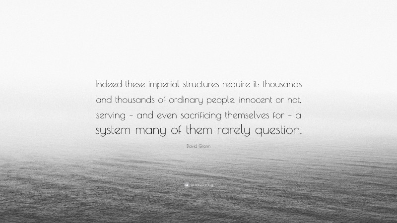 David Grann Quote: “Indeed these imperial structures require it: thousands and thousands of ordinary people, innocent or not, serving – and even sacrificing themselves for – a system many of them rarely question.”