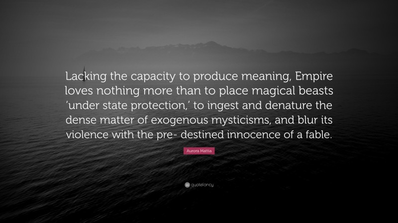 Aurora Mattia Quote: “Lacking the capacity to produce meaning, Empire loves nothing more than to place magical beasts ‘under state protection,’ to ingest and denature the dense matter of exogenous mysticisms, and blur its violence with the pre- destined innocence of a fable.”