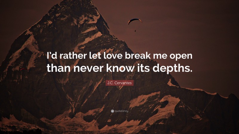 J.C. Cervantes Quote: “I’d rather let love break me open than never know its depths.”