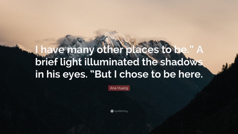 Ana Huang Quote: “I have many other places to be.” A brief light illuminated the shadows in his eyes. “But I chose to be here.”