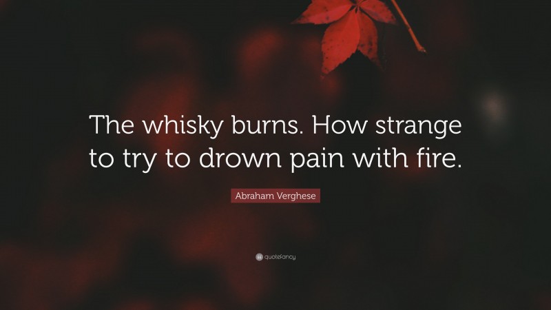 Abraham Verghese Quote: “The whisky burns. How strange to try to drown pain with fire.”