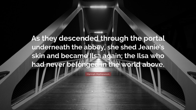 Hannah Mathewson Quote: “As they descended through the portal underneath the abbey, she shed Jeanie’s skin and became Ilsa again; the Ilsa who had never belonged in the world above.”