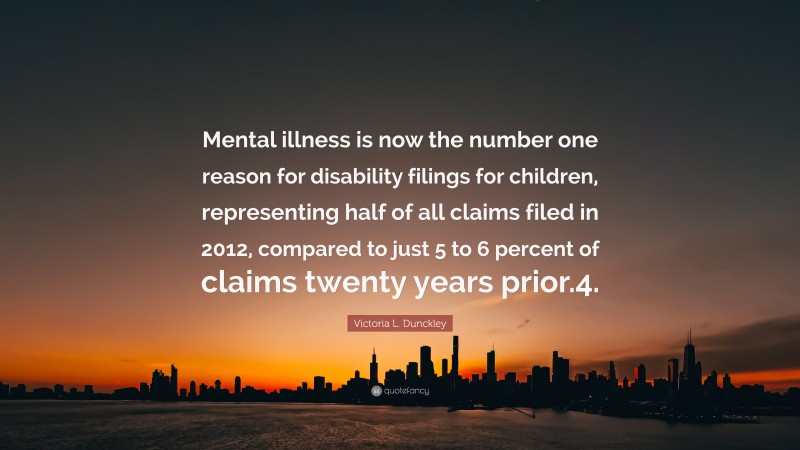 Victoria L. Dunckley Quote: “Mental illness is now the number one reason for disability filings for children, representing half of all claims filed in 2012, compared to just 5 to 6 percent of claims twenty years prior.4.”