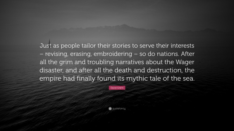 David Grann Quote: “Just as people tailor their stories to serve their interests – revising, erasing, embroidering – so do nations. After all the grim and troubling narratives about the Wager disaster, and after all the death and destruction, the empire had finally found its mythic tale of the sea.”