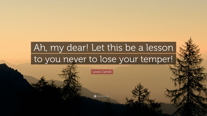 Lewis Carroll Quote: “Ah, my dear! Let this be a lesson to you never to lose your temper!”