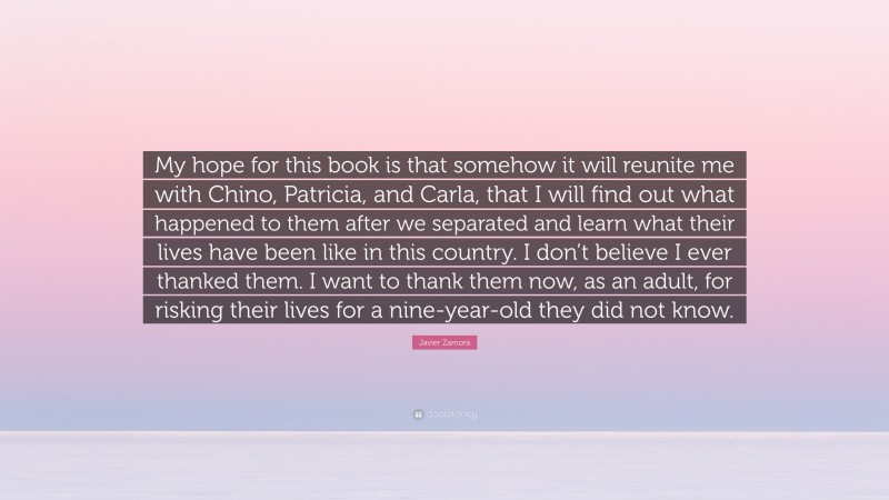 Javier Zamora Quote: “My hope for this book is that somehow it will reunite me with Chino, Patricia, and Carla, that I will find out what happened to them after we separated and learn what their lives have been like in this country. I don’t believe I ever thanked them. I want to thank them now, as an adult, for risking their lives for a nine-year-old they did not know.”