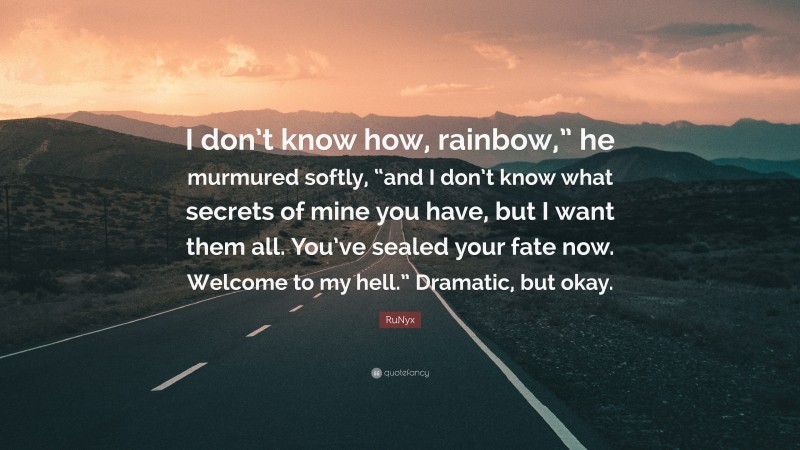 RuNyx Quote: “I don’t know how, rainbow,” he murmured softly, “and I don’t know what secrets of mine you have, but I want them all. You’ve sealed your fate now. Welcome to my hell.” Dramatic, but okay.”