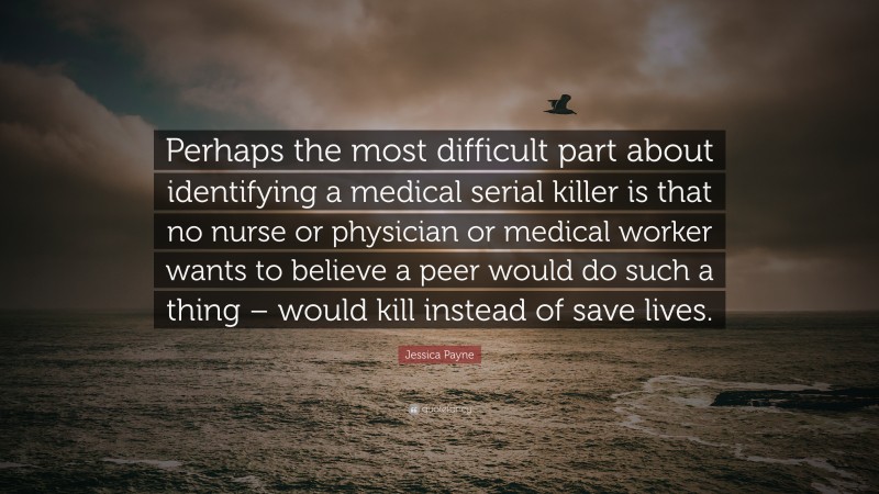 Jessica Payne Quote: “Perhaps the most difficult part about identifying a medical serial killer is that no nurse or physician or medical worker wants to believe a peer would do such a thing – would kill instead of save lives.”
