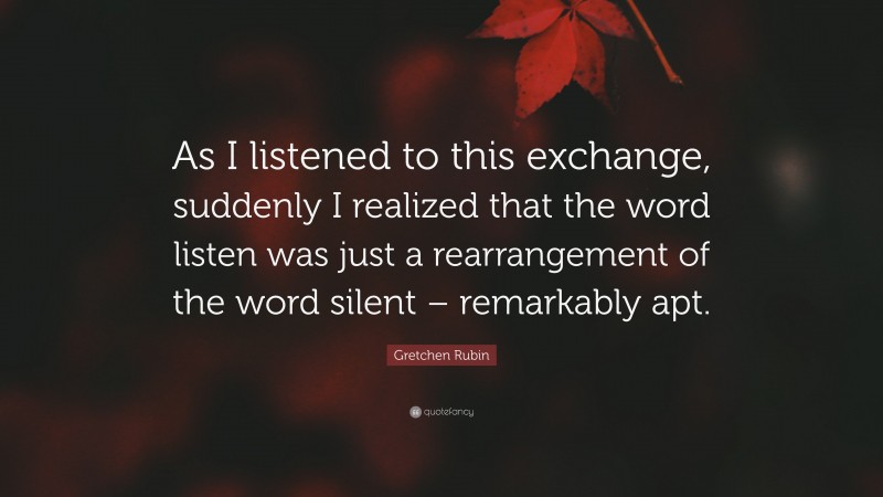 Gretchen Rubin Quote: “As I listened to this exchange, suddenly I realized that the word listen was just a rearrangement of the word silent – remarkably apt.”