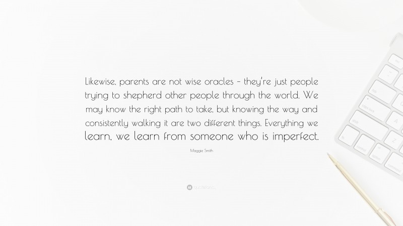 Maggie Smith Quote: “Likewise, parents are not wise oracles – they’re just people trying to shepherd other people through the world. We may know the right path to take, but knowing the way and consistently walking it are two different things. Everything we learn, we learn from someone who is imperfect.”