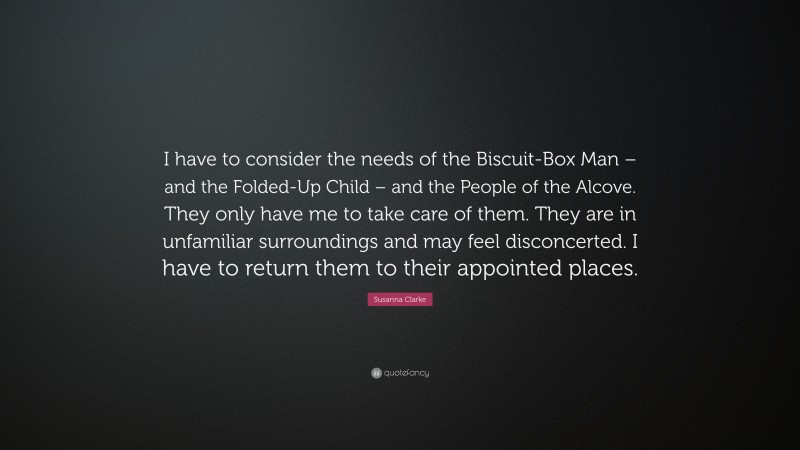 Susanna Clarke Quote: “I have to consider the needs of the Biscuit-Box Man – and the Folded-Up Child – and the People of the Alcove. They only have me to take care of them. They are in unfamiliar surroundings and may feel disconcerted. I have to return them to their appointed places.”