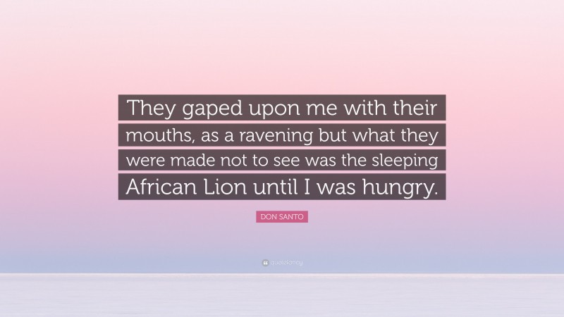 DON SANTO Quote: “They gaped upon me with their mouths, as a ravening but what they were made not to see was the sleeping African Lion until I was hungry.”