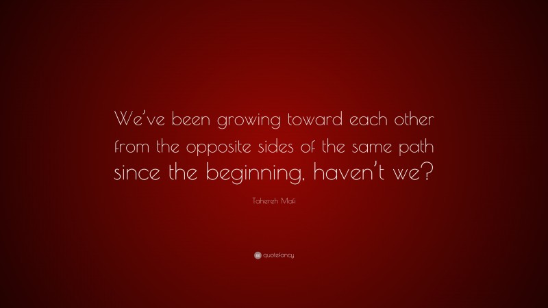 Tahereh Mafi Quote: “We’ve been growing toward each other from the opposite sides of the same path since the beginning, haven’t we?”