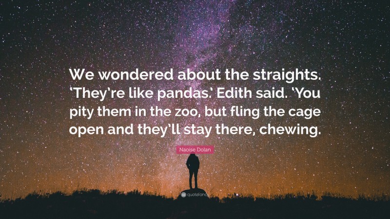 Naoise Dolan Quote: “We wondered about the straights. ‘They’re like pandas.’ Edith said. ‘You pity them in the zoo, but fling the cage open and they’ll stay there, chewing.”