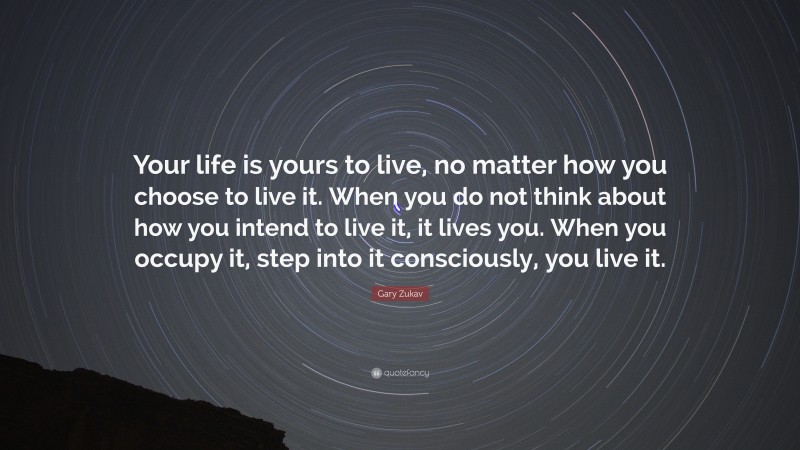 Gary Zukav Quote: “Your life is yours to live, no matter how you choose to live it. When you do not think about how you intend to live it, it lives you. When you occupy it, step into it consciously, you live it.”