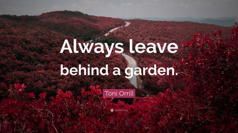 Toni Orrill Quote: “Always leave behind a garden.”