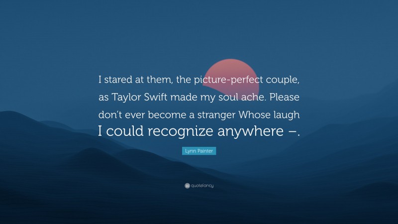 Lynn Painter Quote: “I stared at them, the picture-perfect couple, as Taylor Swift made my soul ache. Please don’t ever become a stranger Whose laugh I could recognize anywhere –.”