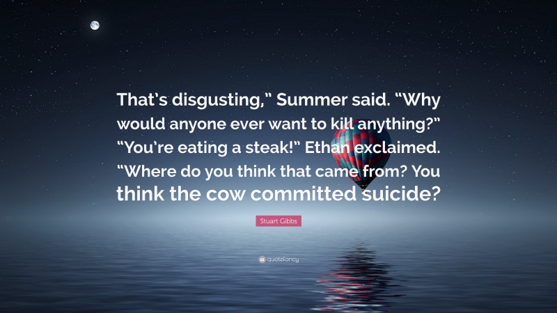 Stuart Gibbs Quote: “That’s disgusting,” Summer said. “Why would anyone ever want to kill anything?” “You’re eating a steak!” Ethan exclaimed. “Where do you think that came from? You think the cow committed suicide?”