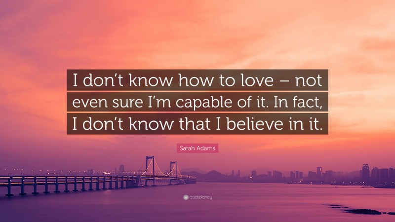 Sarah Adams Quote: “I don’t know how to love – not even sure I’m capable of it. In fact, I don’t know that I believe in it.”