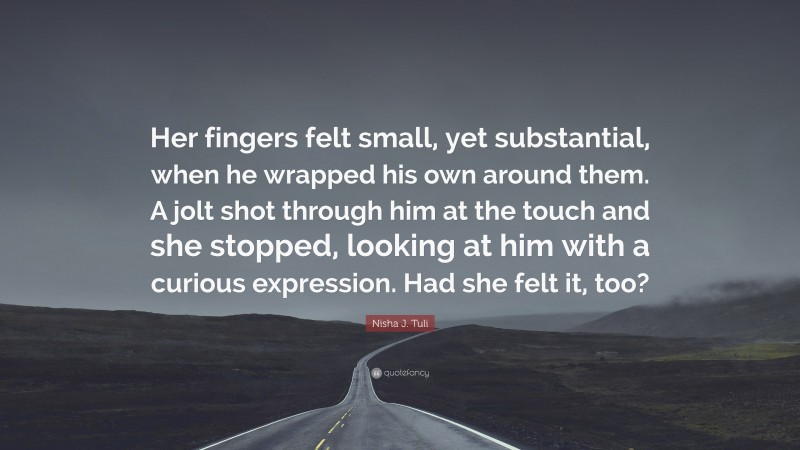 Nisha J. Tuli Quote: “Her fingers felt small, yet substantial, when he wrapped his own around them. A jolt shot through him at the touch and she stopped, looking at him with a curious expression. Had she felt it, too?”