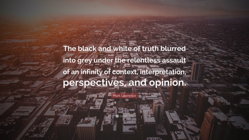 Mark Lawrence Quote: “The black and white of truth blurred into grey under the relentless assault of an infinity of context, interpretation, perspectives, and opinion.”