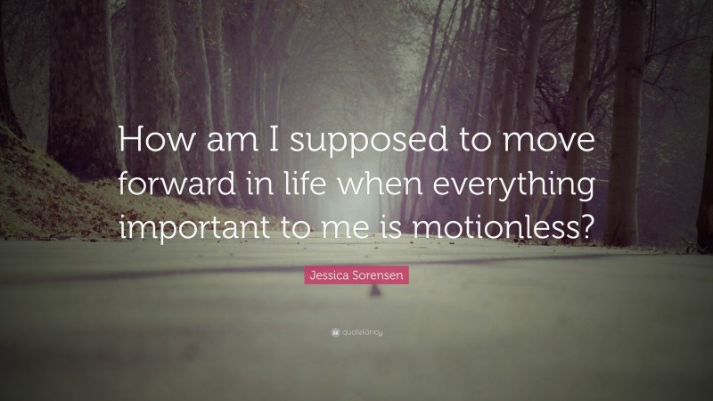 Jessica Sorensen Quote: “How am I supposed to move forward in life when everything important to me is motionless?”