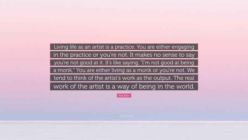 Rick Rubin Quote: “Living life as an artist is a practice. You are either engaging in the practice or you’re not. It makes no sense to say you’re not good at it. It’s like saying, “I’m not good at being a monk.” You are either living as a monk or you’re not. We tend to think of the artist’s work as the output. The real work of the artist is a way of being in the world.”