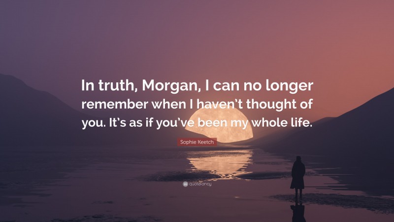 Sophie Keetch Quote: “In truth, Morgan, I can no longer remember when I haven’t thought of you. It’s as if you’ve been my whole life.”