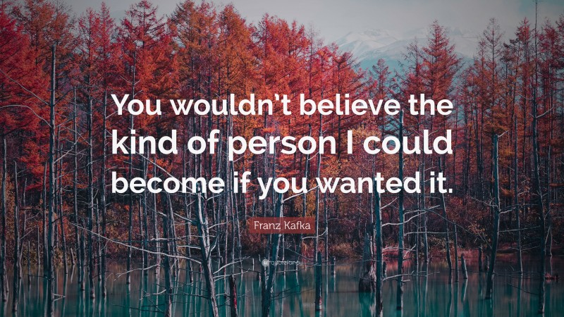Franz Kafka Quote: “You wouldn’t believe the kind of person I could become if you wanted it.”
