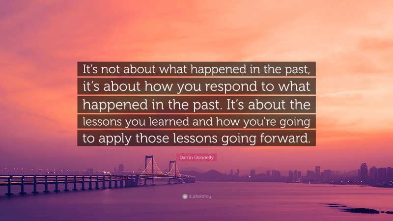 Darrin Donnelly Quote: “It’s not about what happened in the past, it’s about how you respond to what happened in the past. It’s about the lessons you learned and how you’re going to apply those lessons going forward.”