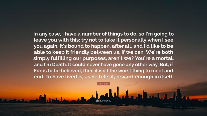 Olivie Blake Quote: “In any case, I have a number of things to do, so I’m going to leave you with this: try not to take it personally when I see you again. It’s bound to happen, after all, and I’d like to be able to keep it friendly between us, if we can. We’re both simply fulfilling our purposes, aren’t we? You’re a mortal, and I’m Death. It could never have gone any other way. But, if Fox is to be believed, then it isn’t the worst thing to meet and end. To have lived is, as he tells it, reward enough in itself.”