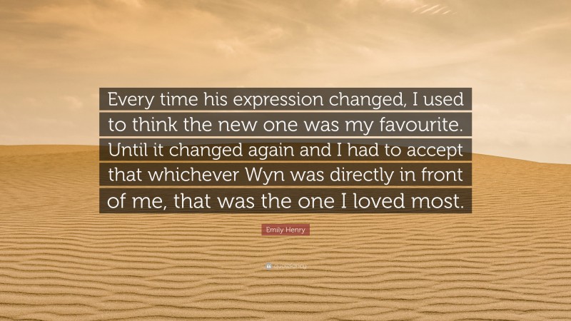 Emily Henry Quote: “Every time his expression changed, I used to think the new one was my favourite. Until it changed again and I had to accept that whichever Wyn was directly in front of me, that was the one I loved most.”