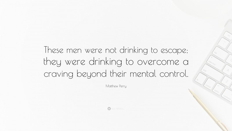 Matthew Perry Quote: “These men were not drinking to escape; they were drinking to overcome a craving beyond their mental control.”