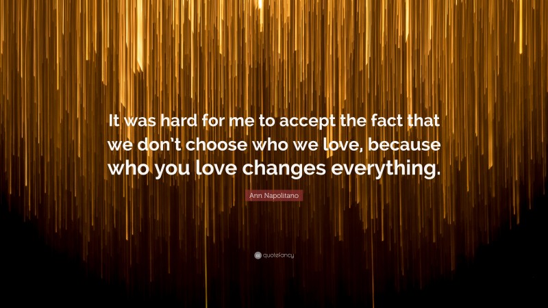 Ann Napolitano Quote: “It was hard for me to accept the fact that we don’t choose who we love, because who you love changes everything.”