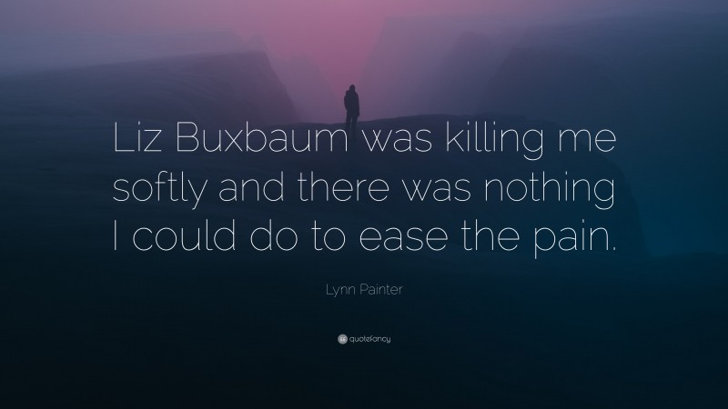 Lynn Painter Quote: “Liz Buxbaum was killing me softly and there was nothing I could do to ease the pain.”